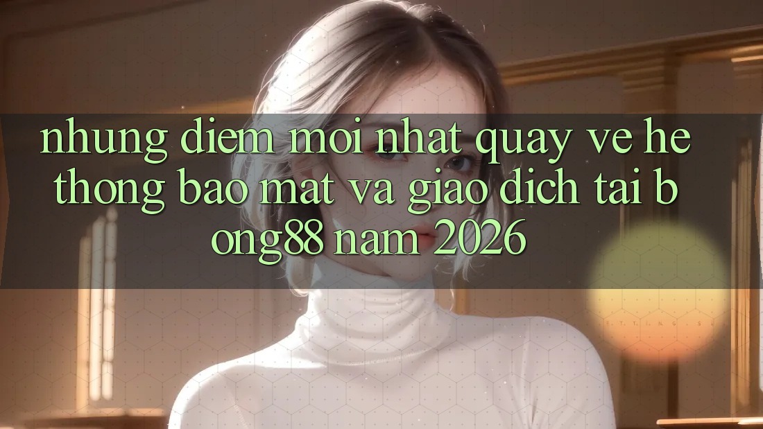 Những Điểm Mới nhất Quay về Hệ Thống Bảo Mật Và Giao dịch Tại Bong88 Năm 2026