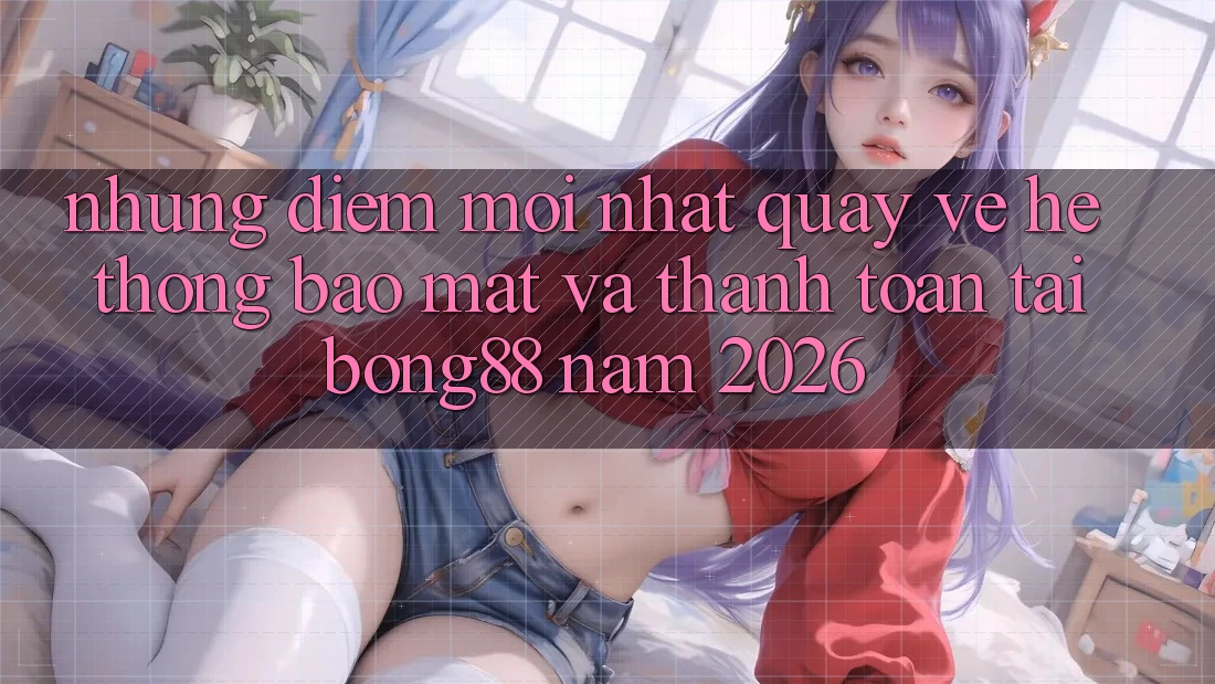 Những Điểm Mới nhất Quay về Hệ Thống Bảo Mật Và Thanh Toán Tại Bong88 Năm 2026