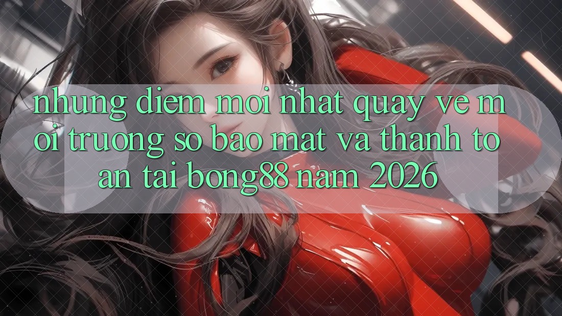 Những Điểm Mới nhất Quay về Môi trường số Bảo Mật Và Thanh Toán Tại Bong88 Năm 2026