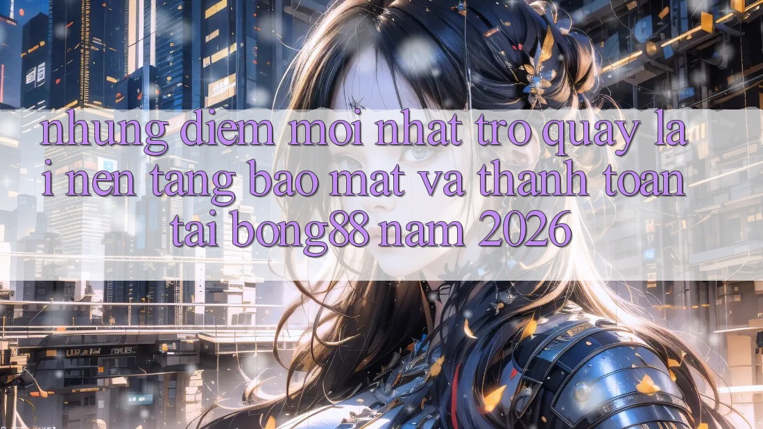 Những Điểm Mới nhất Trở quay lại Nền tảng Bảo Mật Và Thanh Toán Tại Bong88 Năm 2026