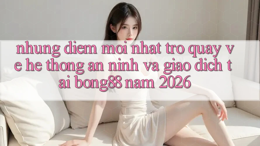 Những Điểm Mới nhất Trở quay về Hệ Thống An ninh Và Giao dịch Tại Bong88 Năm 2026 Những Điểm Mới nhất Trở quay về Hệ Thống An ninh Và Giao dịch Tại Bong88 Năm 2026