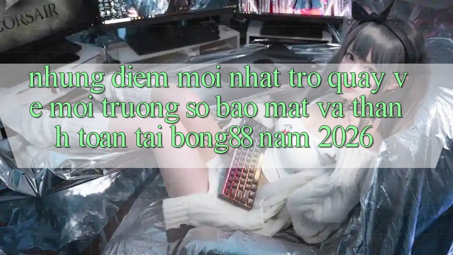 Những Điểm Mới nhất Trở quay về Môi trường số Bảo Mật Và Thanh toán Tại Bong88 Năm 2026