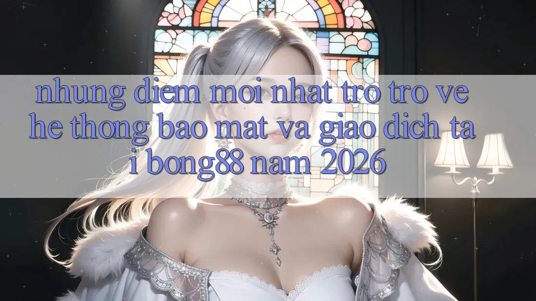 Những Điểm Mới nhất Trở trở về Hệ Thống Bảo Mật Và Giao dịch Tại Bong88 Năm 2026