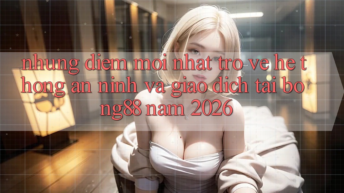 Những Điểm Mới nhất Trở về Hệ Thống An ninh Và Giao dịch Tại Bong88 Năm 2026