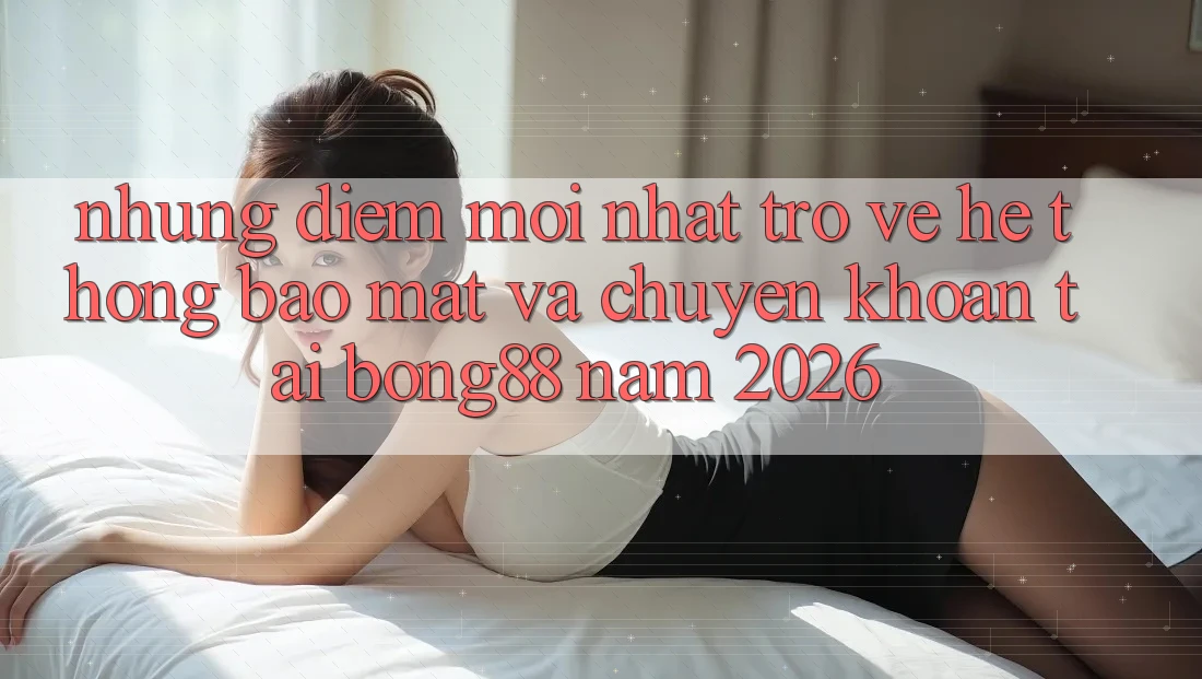 Những Điểm Mới nhất Trở về Hệ Thống Bảo Mật Và Chuyển khoản Tại Bong88 Năm 2026