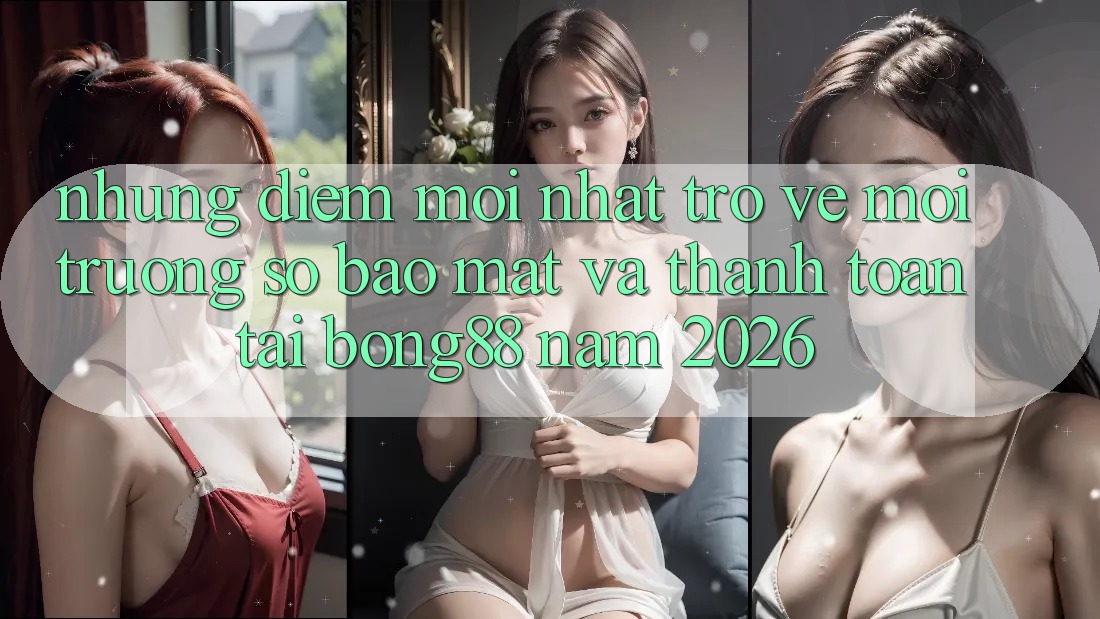 Những Điểm Mới nhất Trở về Môi trường số Bảo Mật Và Thanh Toán Tại Bong88 Năm 2026