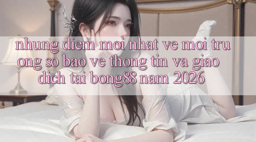 Những Điểm Mới nhất Về Môi trường số Bảo vệ thông tin Và Giao dịch Tại Bong88 Năm 2026