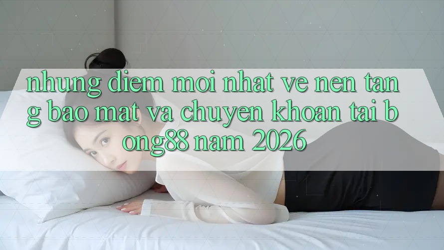 Những Điểm Mới nhất Về Nền tảng Bảo Mật Và Chuyển khoản Tại Bong88 Năm 2026