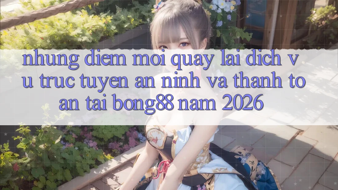 Những Điểm Mới Quay lại Dịch vụ trực tuyến An ninh Và Thanh Toán Tại Bong88 Năm 2026