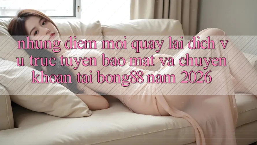 Những Điểm Mới Quay lại Dịch vụ trực tuyến Bảo Mật Và Chuyển khoản Tại Bong88 Năm 2026