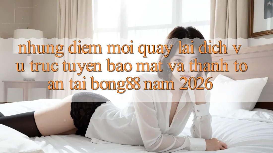 Những Điểm Mới Quay lại Dịch vụ trực tuyến Bảo mật Và Thanh Toán Tại Bong88 Năm 2026