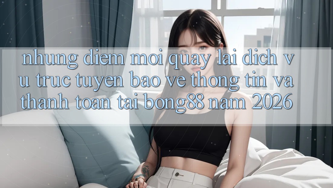 Những Điểm Mới Quay lại Dịch vụ trực tuyến Bảo vệ thông tin Và Thanh Toán Tại Bong88 Năm 2026