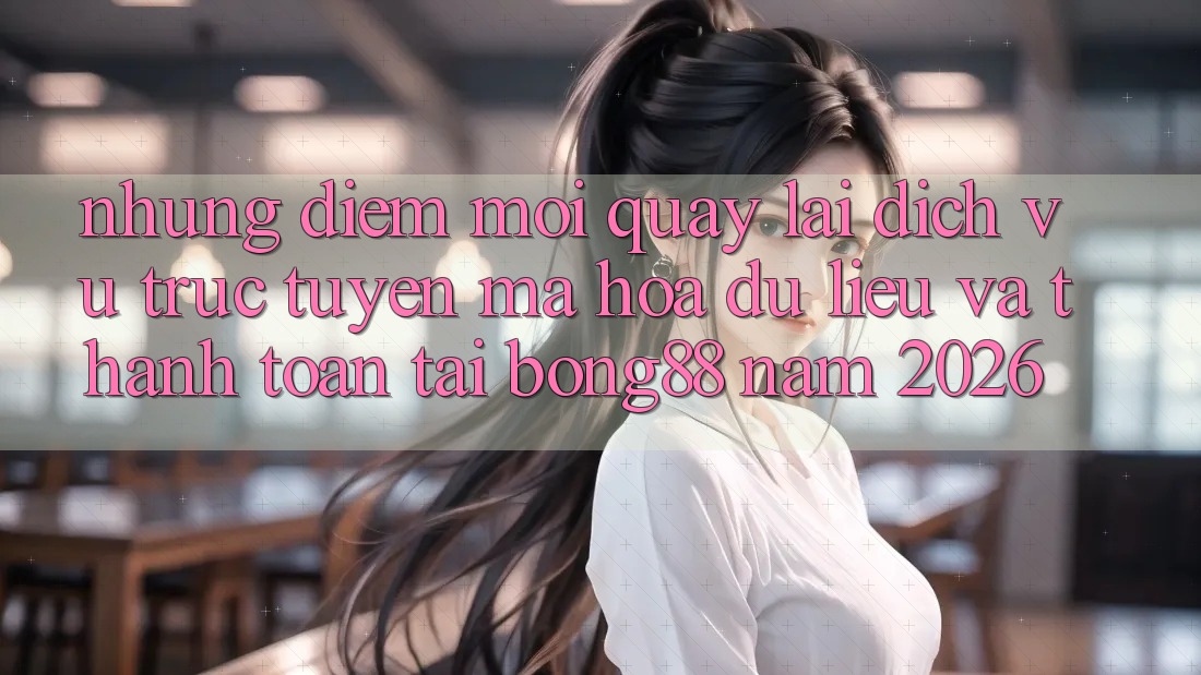 Những Điểm Mới Quay lại Dịch vụ trực tuyến Mã hóa dữ liệu Và Thanh Toán Tại Bong88 Năm 2026