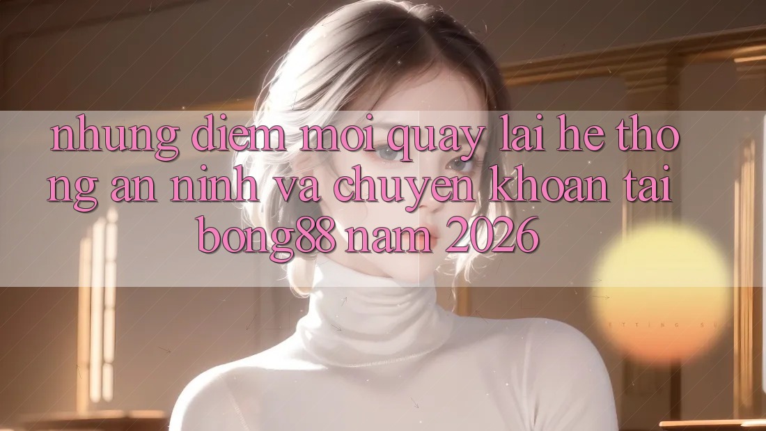 Những Điểm Mới Quay lại Hệ Thống An ninh Và Chuyển khoản Tại Bong88 Năm 2026
