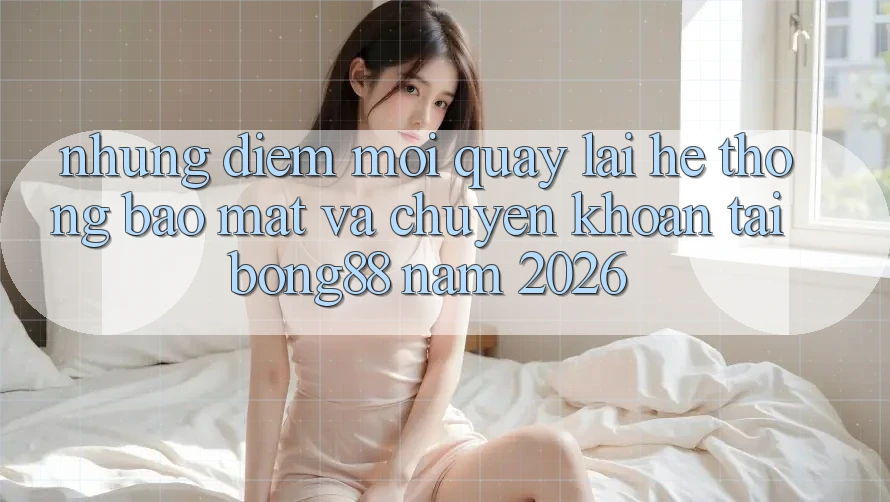 Những Điểm Mới Quay lại Hệ Thống Bảo Mật Và Chuyển khoản Tại Bong88 Năm 2026