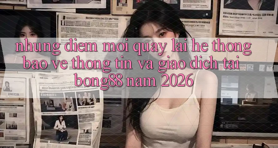 Những Điểm Mới Quay lại Hệ Thống Bảo vệ thông tin Và Giao dịch Tại Bong88 Năm 2026