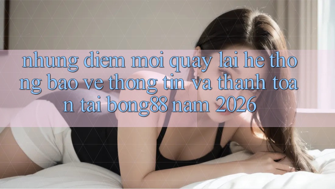 Những Điểm Mới Quay lại Hệ Thống Bảo vệ thông tin Và Thanh Toán Tại Bong88 Năm 2026