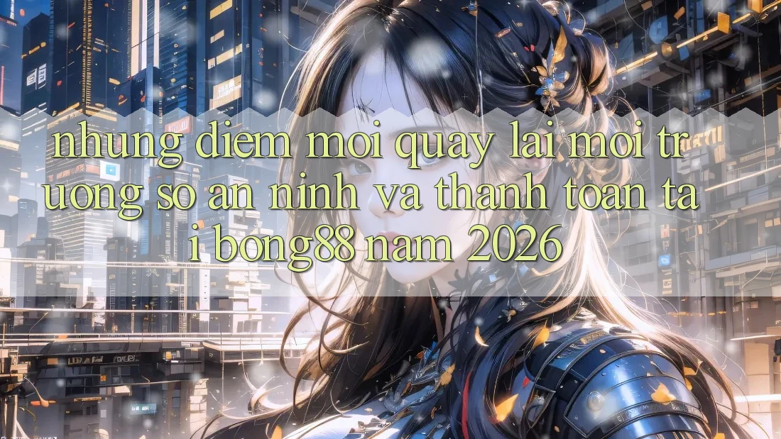 Những Điểm Mới Quay lại Môi trường số An ninh Và Thanh Toán Tại Bong88 Năm 2026