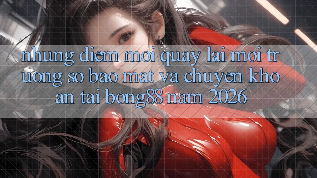 Những Điểm Mới Quay lại Môi trường số Bảo Mật Và Chuyển khoản Tại Bong88 Năm 2026