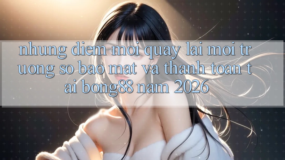 Những Điểm Mới Quay lại Môi trường số Bảo Mật Và Thanh Toán Tại Bong88 Năm 2026