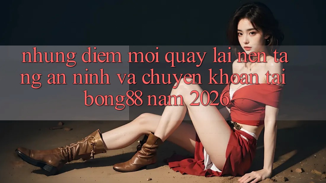 Những Điểm Mới Quay lại Nền tảng An ninh Và Chuyển khoản Tại Bong88 Năm 2026