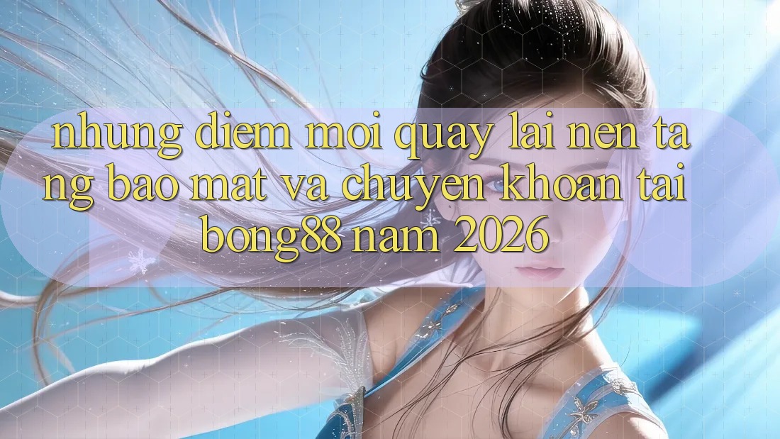 Những Điểm Mới Quay lại Nền tảng Bảo Mật Và Chuyển khoản Tại Bong88 Năm 2026