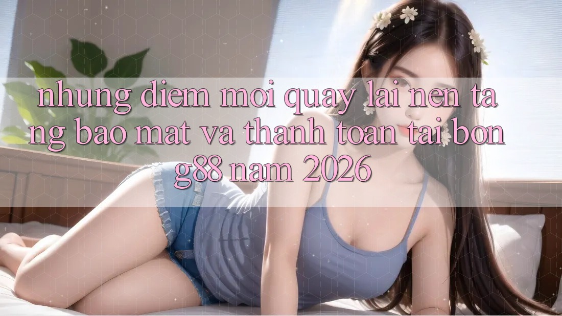 Những Điểm Mới Quay lại Nền tảng Bảo mật Và Thanh Toán Tại Bong88 Năm 2026