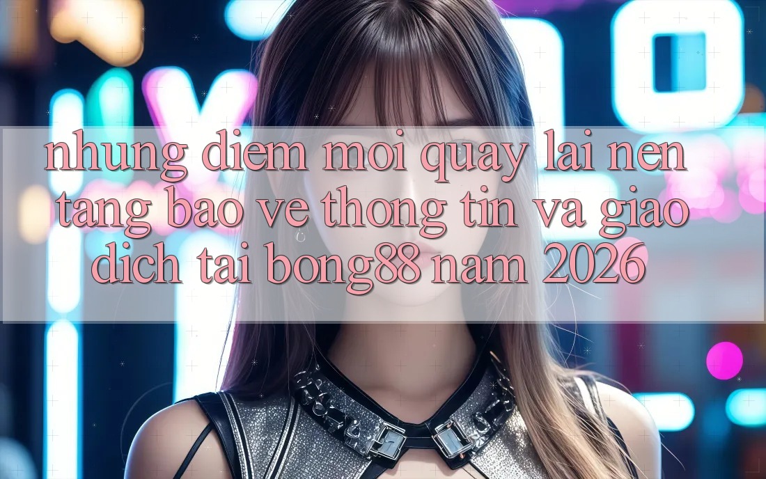 Những Điểm Mới Quay lại Nền tảng Bảo vệ thông tin Và Giao dịch Tại Bong88 Năm 2026