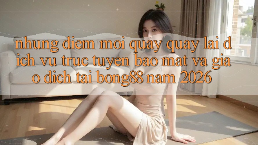 Những Điểm Mới Quay quay lại Dịch vụ trực tuyến Bảo Mật Và Giao dịch Tại Bong88 Năm 2026