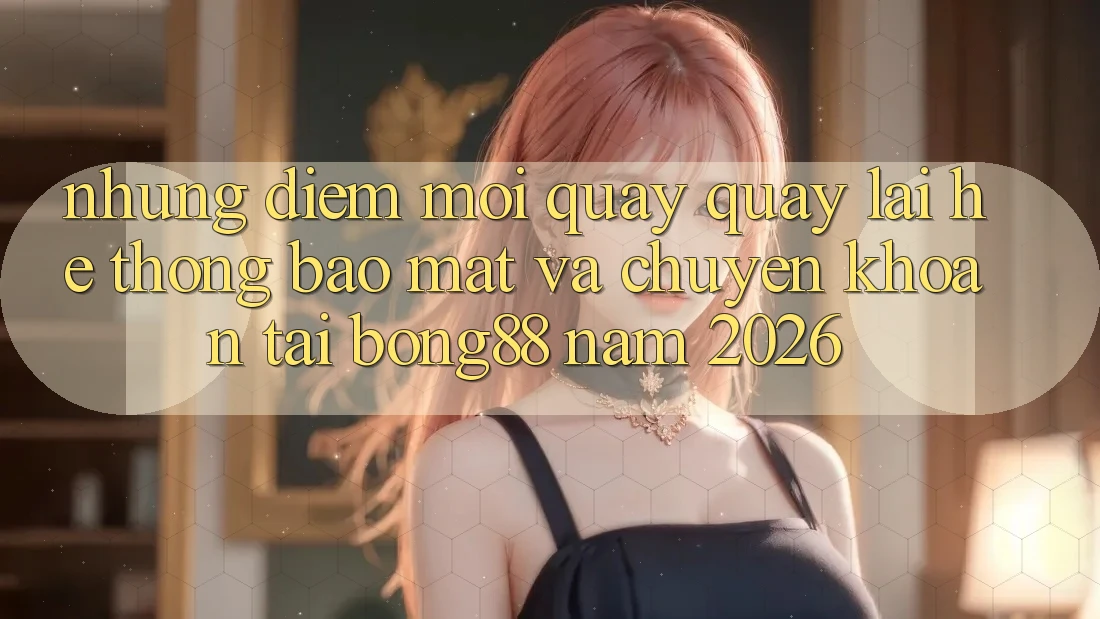 Những Điểm Mới Quay quay lại Hệ Thống Bảo Mật Và Chuyển khoản Tại Bong88 Năm 2026