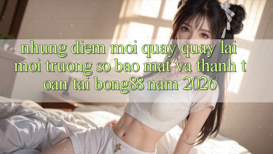 Những Điểm Mới Quay quay lại Môi trường số Bảo Mật Và Thanh Toán Tại Bong88 Năm 2026