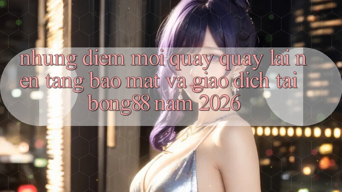 Những Điểm Mới Quay quay lại Nền tảng Bảo Mật Và Giao dịch Tại Bong88 Năm 2026 Những Điểm Mới Quay quay lại Nền tảng Bảo Mật Và Giao dịch Tại Bong88 Năm 2026