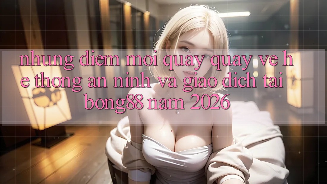 Những Điểm Mới Quay quay về Hệ Thống An ninh Và Giao dịch Tại Bong88 Năm 2026