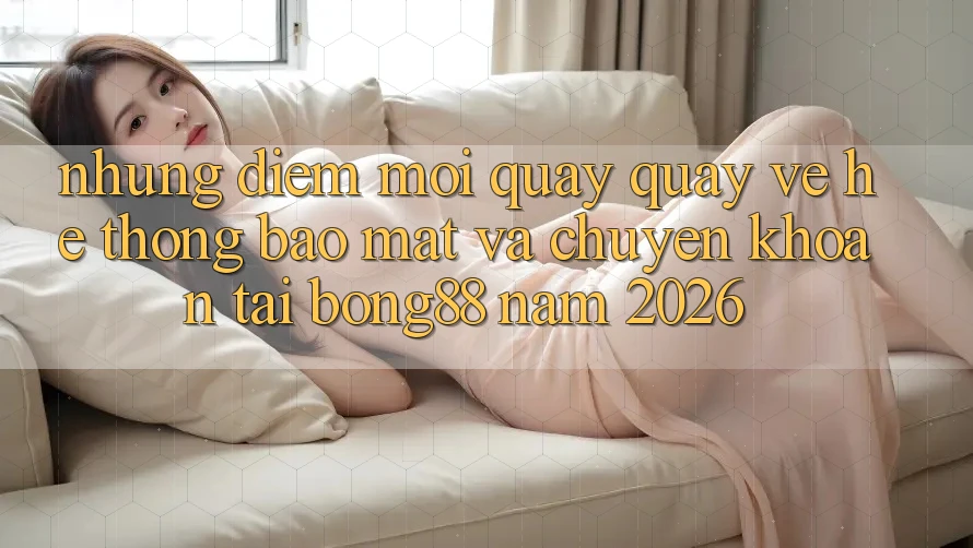 Những Điểm Mới Quay quay về Hệ Thống Bảo mật Và Chuyển khoản Tại Bong88 Năm 2026 Những Điểm Mới Quay quay về Hệ Thống Bảo mật Và Chuyển khoản Tại Bong88 Năm 2026