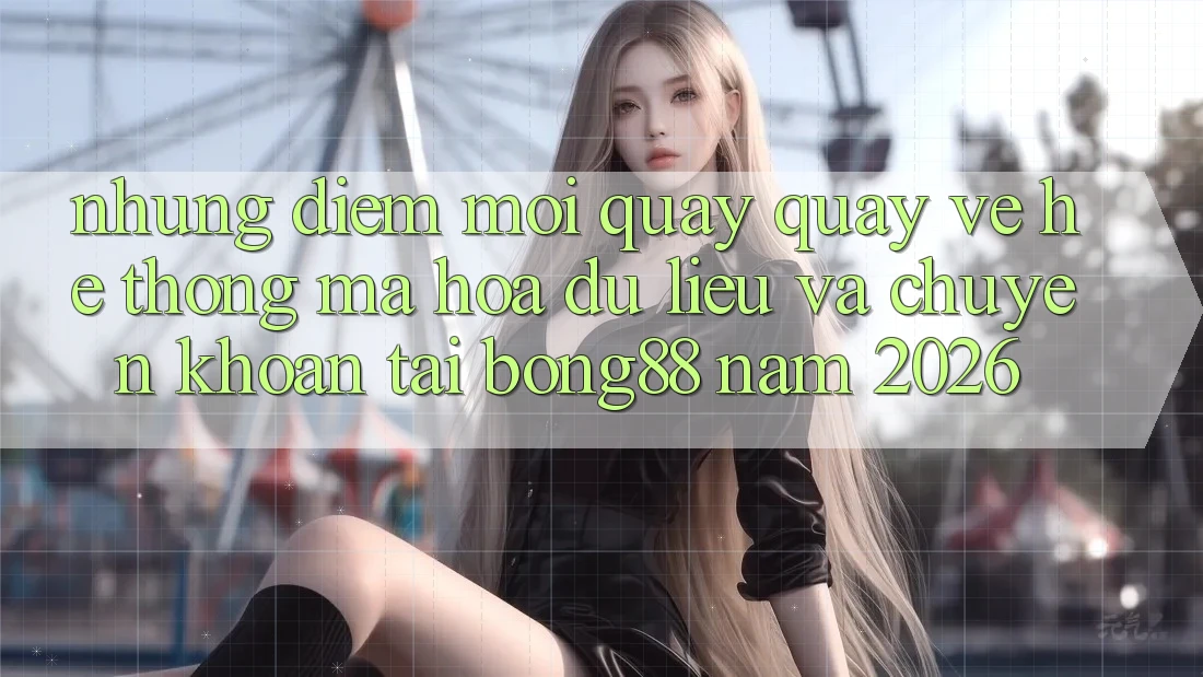 Những Điểm Mới Quay quay về Hệ Thống Mã hóa dữ liệu Và Chuyển khoản Tại Bong88 Năm 2026