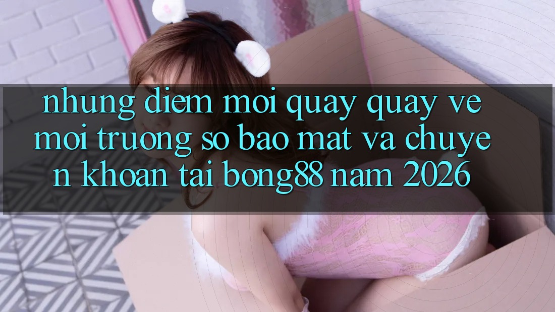 Những Điểm Mới Quay quay về Môi trường số Bảo Mật Và Chuyển khoản Tại Bong88 Năm 2026