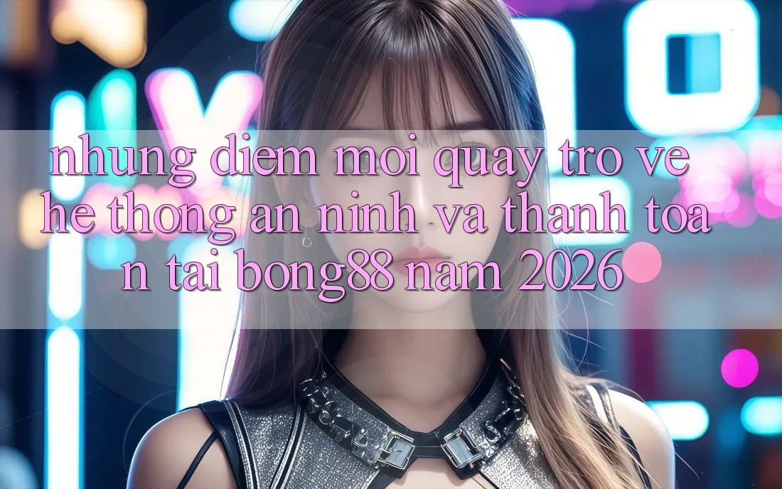 Những Điểm Mới Quay trở về Hệ Thống An ninh Và Thanh Toán Tại Bong88 Năm 2026