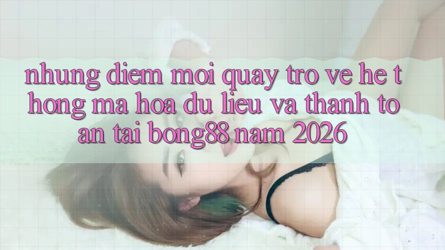 Những Điểm Mới Quay trở về Hệ Thống Mã hóa dữ liệu Và Thanh Toán Tại Bong88 Năm 2026