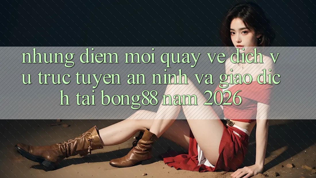 Những Điểm Mới Quay về Dịch vụ trực tuyến An ninh Và Giao dịch Tại Bong88 Năm 2026