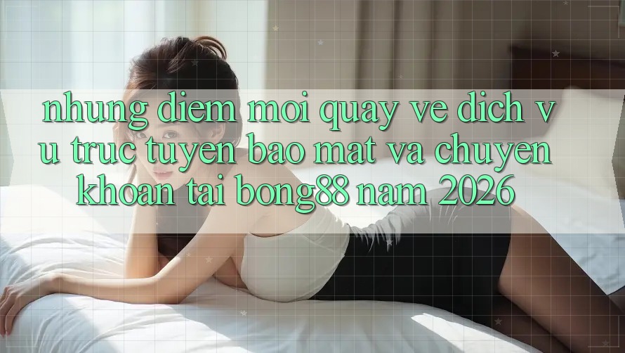 Những Điểm Mới Quay về Dịch vụ trực tuyến Bảo Mật Và Chuyển khoản Tại Bong88 Năm 2026