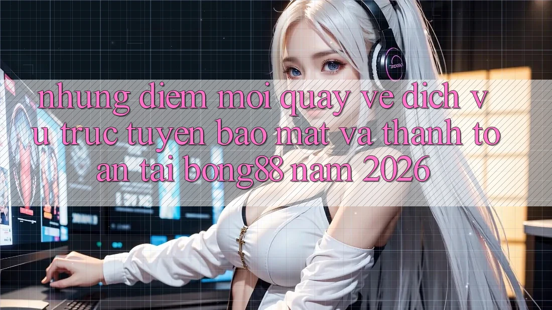 Những Điểm Mới Quay về Dịch vụ trực tuyến Bảo Mật Và Thanh Toán Tại Bong88 Năm 2026