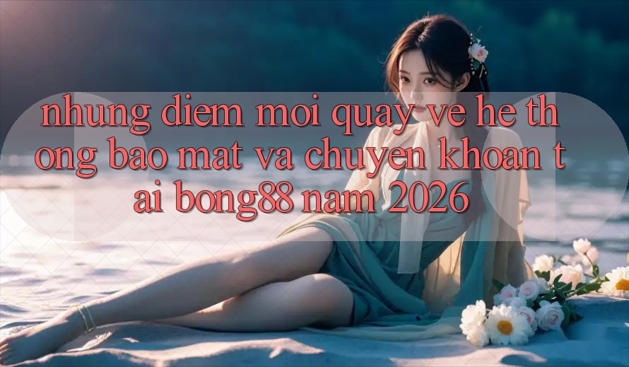 Những Điểm Mới Quay về Hệ Thống Bảo Mật Và Chuyển khoản Tại Bong88 Năm 2026