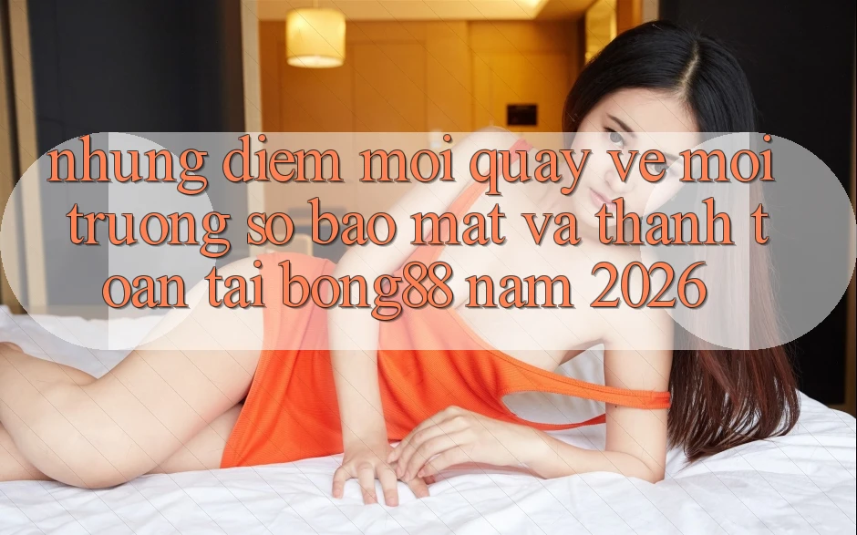 Những Điểm Mới Quay về Môi trường số Bảo Mật Và Thanh Toán Tại Bong88 Năm 2026