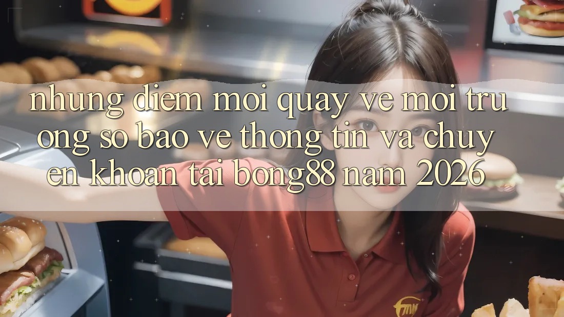Những Điểm Mới Quay về Môi trường số Bảo vệ thông tin Và Chuyển khoản Tại Bong88 Năm 2026