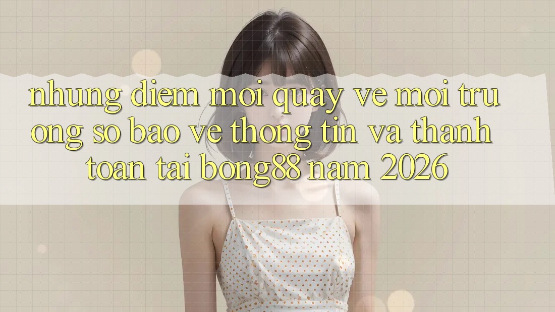 Những Điểm Mới Quay về Môi trường số Bảo vệ thông tin Và Thanh Toán Tại Bong88 Năm 2026