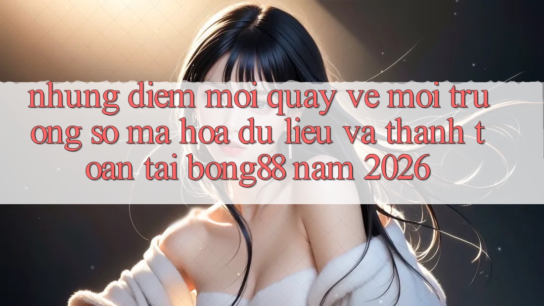 Những Điểm Mới Quay về Môi trường số Mã hóa dữ liệu Và Thanh Toán Tại Bong88 Năm 2026