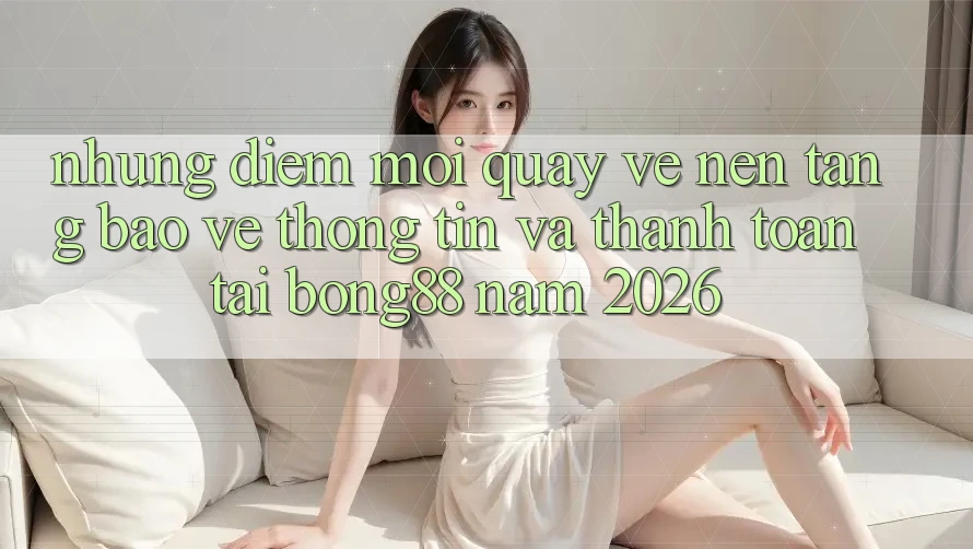 Những Điểm Mới Quay về Nền tảng Bảo vệ thông tin Và Thanh Toán Tại Bong88 Năm 2026