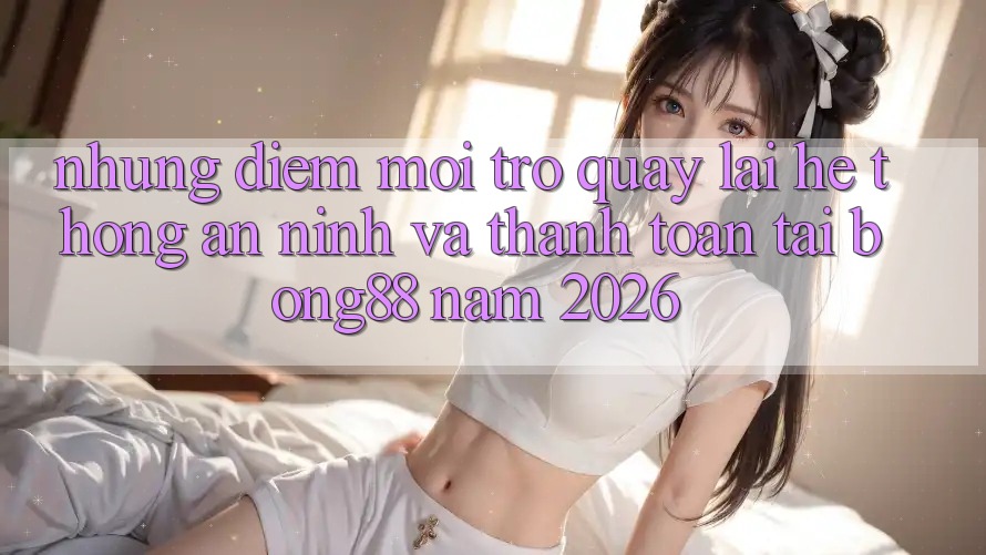 Những Điểm Mới Trở quay lại Hệ thống An ninh Và Thanh toán Tại Bong88 Năm 2026 Những Điểm Mới Trở quay lại Hệ thống An ninh Và Thanh toán Tại Bong88 Năm 2026
