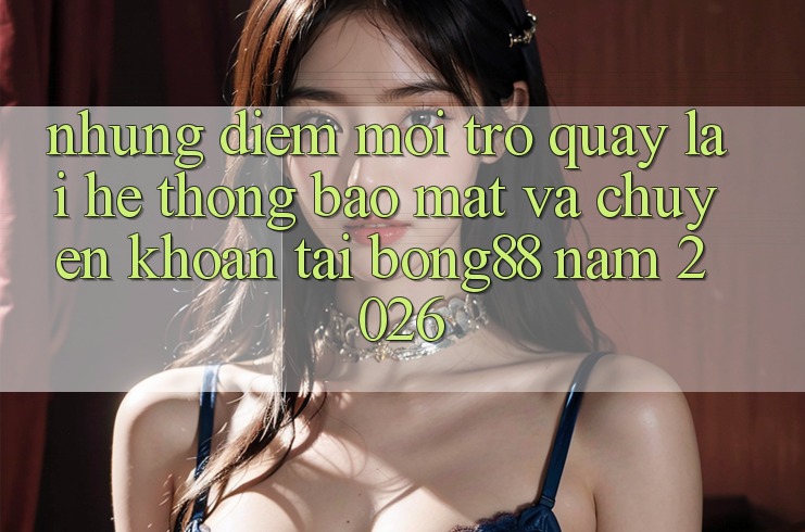 Những Điểm Mới Trở quay lại Hệ Thống Bảo Mật Và Chuyển khoản Tại Bong88 Năm 2026 Những Điểm Mới Trở quay lại Hệ Thống Bảo Mật Và Chuyển khoản Tại Bong88 Năm 2026