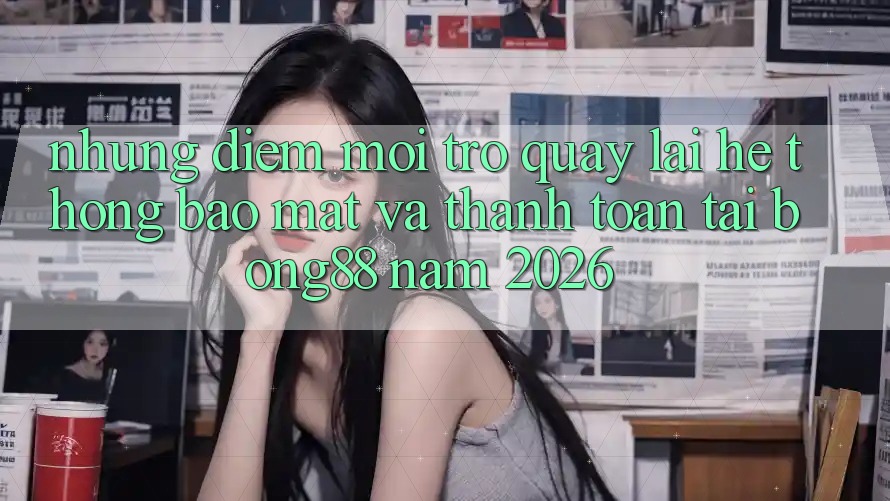 Những Điểm Mới Trở quay lại Hệ Thống Bảo Mật Và Thanh Toán Tại Bong88 Năm 2026